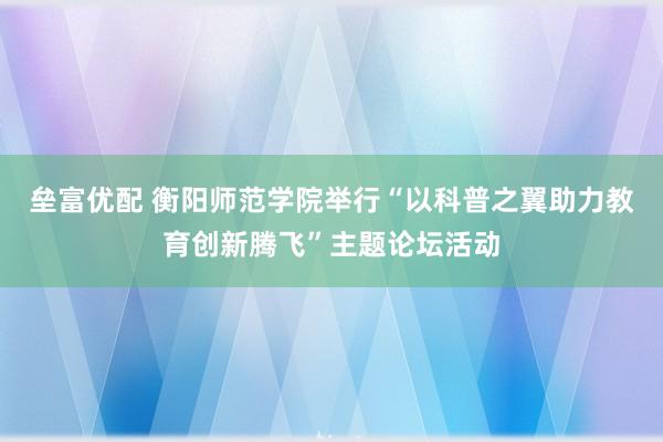 垒富优配 衡阳师范学院举行“以科普之翼助力教育创新腾飞”主题论坛活动