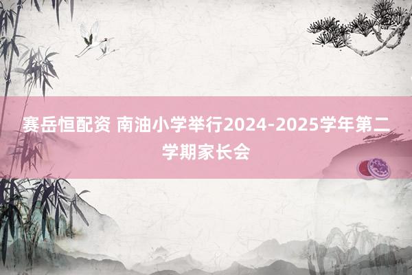 赛岳恒配资 南油小学举行2024-2025学年第二学期家长会