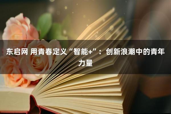 东启网 用青春定义“智能+”：创新浪潮中的青年力量