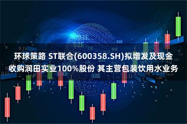 环球策路 ST联合(600358.SH)拟增发及现金收购润田实业100%股份 其主营包装饮用水业务