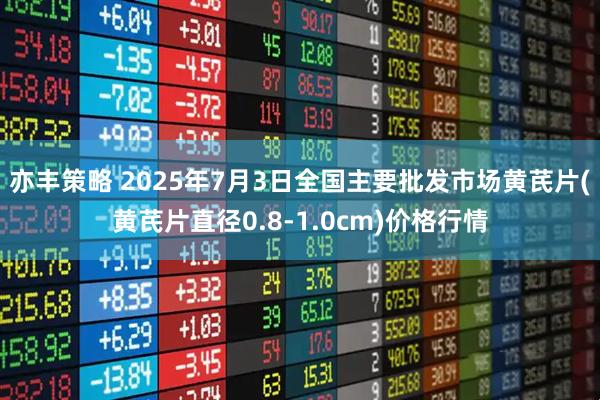 亦丰策略 2025年7月3日全国主要批发市场黄芪片(黄芪片直径0.8-1.0cm)价格行情