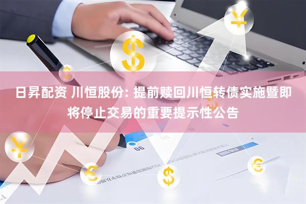 日昇配资 川恒股份: 提前赎回川恒转债实施暨即将停止交易的重要提示性公告