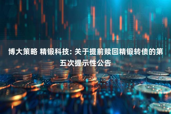 博大策略 精锻科技: 关于提前赎回精锻转债的第五次提示性公告