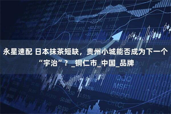 永星速配 日本抹茶短缺，贵州小城能否成为下一个“宇治”？_铜仁市_中国_品牌
