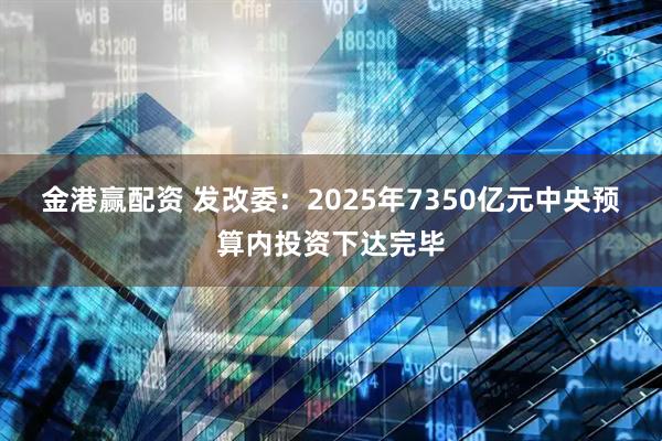 金港赢配资 发改委：2025年7350亿元中央预算内投资下达完毕