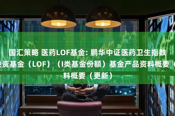 国汇策略 医药LOF基金: 鹏华中证医药卫生指数证券投资基金（LOF）（I类基金份额）基金产品资料概要（更新）