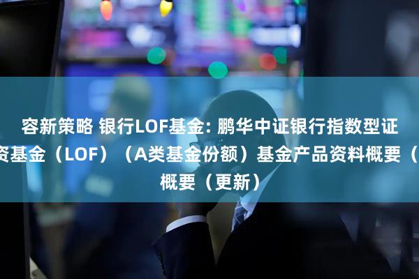 容新策略 银行LOF基金: 鹏华中证银行指数型证券投资基金（LOF）（A类基金份额）基金产品资料概要（更新）
