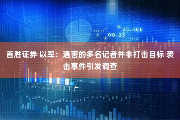 首胜证券 以军：遇害的多名记者并非打击目标 袭击事件引发调查