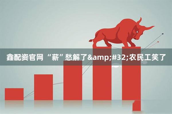 鑫配资官网 “薪”愁解了 农民工笑了