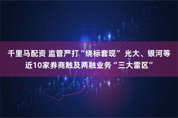 千里马配资 监管严打“绕标套现” 光大、银河等近10家券商触及两融业务“三大雷区”