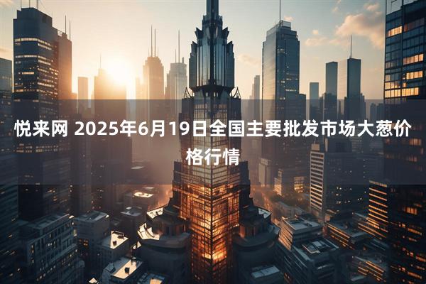 悦来网 2025年6月19日全国主要批发市场大葱价格行情