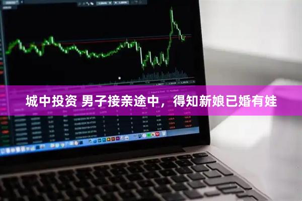 城中投资 男子接亲途中,得知新娘已婚有娃